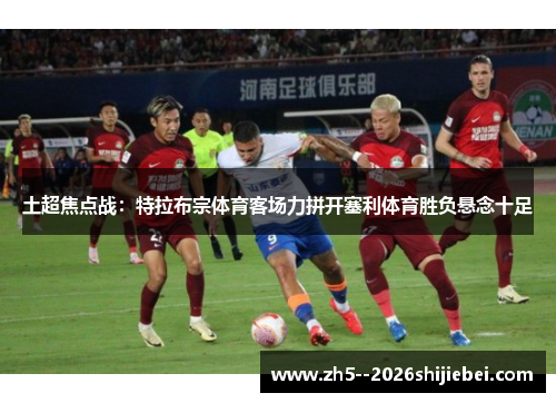土超焦点战：特拉布宗体育客场力拼开塞利体育胜负悬念十足