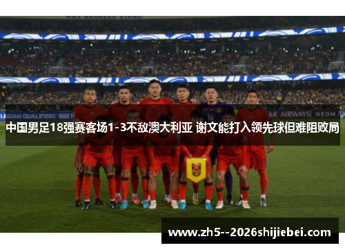 中国男足18强赛客场1-3不敌澳大利亚 谢文能打入领先球但难阻败局