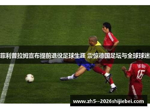 菲利普拉姆宣布提前退役足球生涯 震惊德国足坛与全球球迷 菲利普拉姆宣布提前退役足球生涯 震惊德国足坛与全球球迷