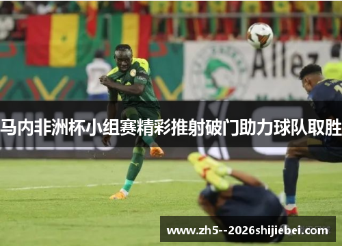 马内非洲杯小组赛精彩推射破门助力球队取胜