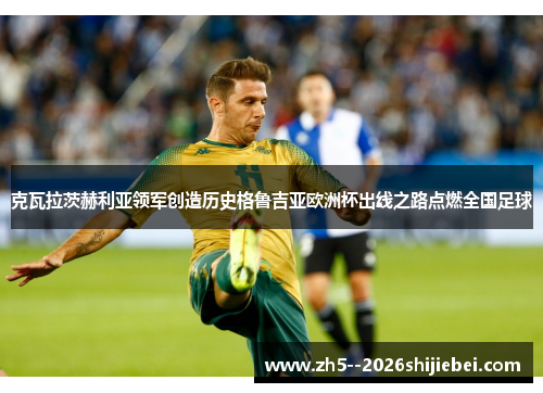 克瓦拉茨赫利亚领军创造历史格鲁吉亚欧洲杯出线之路点燃全国足球 克瓦拉茨赫利亚领军创造历史格鲁吉亚欧洲杯出线之路点燃全国足球